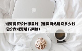 安庆湘潭网页设计哪里好（湘潭网站建设多少钱 报价表湘潭磐石网络）