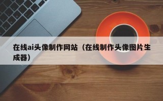 安庆在线ai头像制作网站（在线制作头像图片生成器）